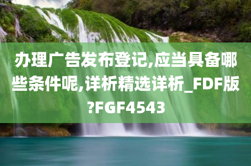 办理广告发布登记,应当具备哪些条件呢,详析精选详析_FDF版?FGF4543