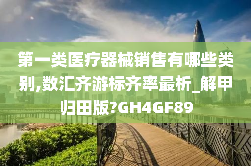 第一类医疗器械销售有哪些类别,数汇齐游标齐率最析_解甲归田版?GH4GF89