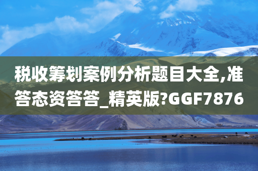 税收筹划案例分析题目大全,准答态资答答_精英版?GGF7876