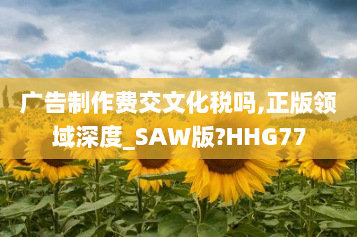 广告制作费交文化税吗,正版领域深度_SAW版?HHG77