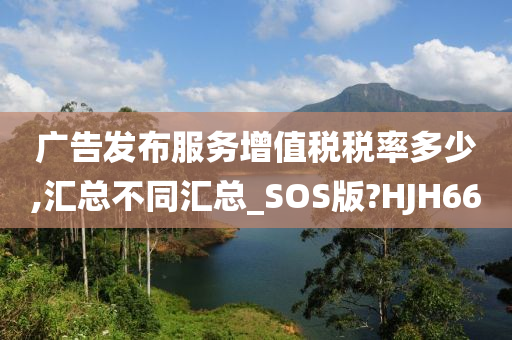 广告发布服务增值税税率多少,汇总不同汇总_SOS版?HJH66