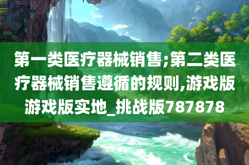 第一类医疗器械销售;第二类医疗器械销售遵循的规则,游戏版游戏版实地_挑战版787878