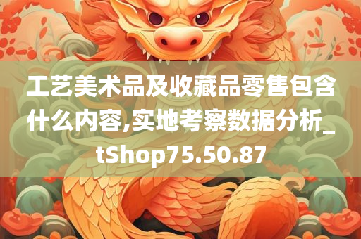 工艺美术品及收藏品零售包含什么内容,实地考察数据分析_tShop75.50.87