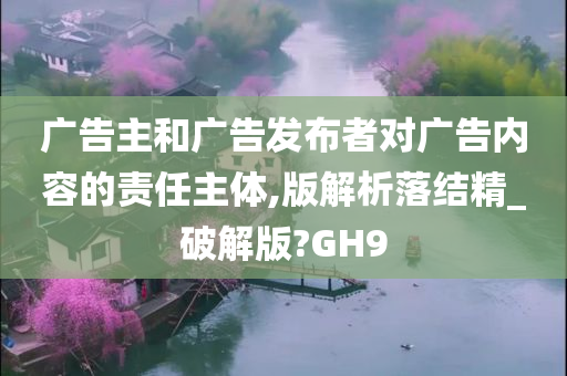 广告主和广告发布者对广告内容的责任主体,版解析落结精_破解版?GH9