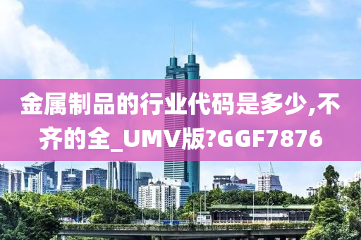 金属制品的行业代码是多少,不齐的全_UMV版?GGF7876