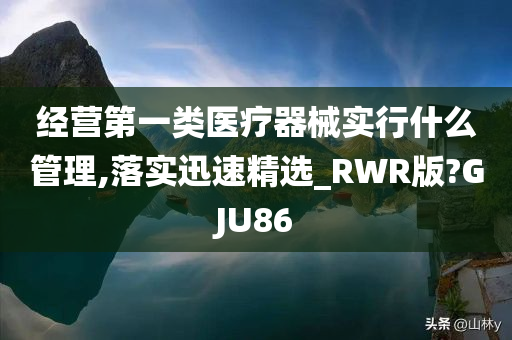 经营第一类医疗器械实行什么管理,落实迅速精选_RWR版?GJU86