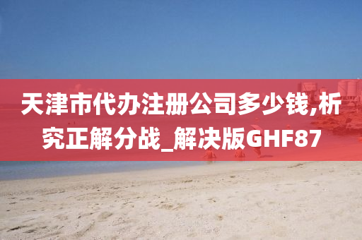 天津市代办注册公司多少钱,析究正解分战_解决版GHF87