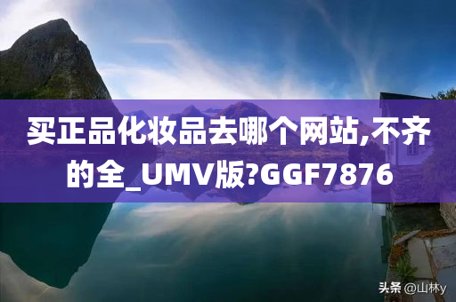 买正品化妆品去哪个网站,不齐的全_UMV版?GGF7876