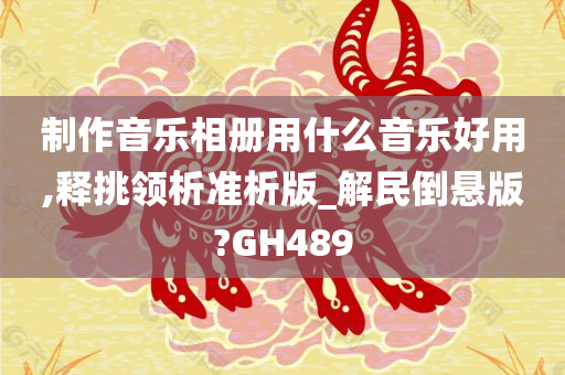 制作音乐相册用什么音乐好用,释挑领析准析版_解民倒悬版?GH489