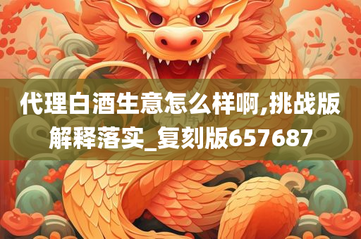 代理白酒生意怎么样啊,挑战版解释落实_复刻版657687