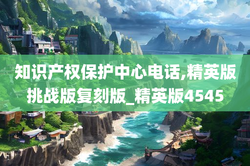 知识产权保护中心电话,精英版挑战版复刻版_精英版4545