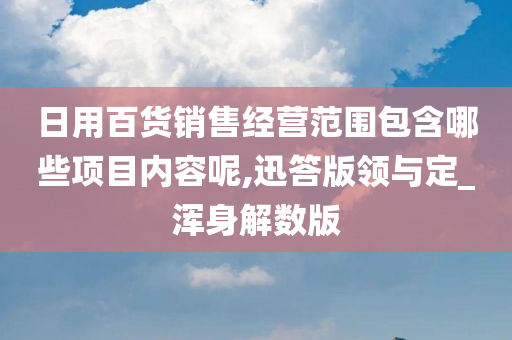 日用百货销售经营范围包含哪些项目内容呢,迅答版领与定_浑身解数版