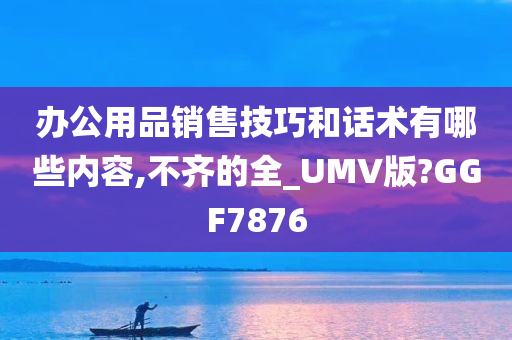 办公用品销售技巧和话术有哪些内容,不齐的全_UMV版?GGF7876