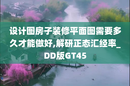 设计图房子装修平面图需要多久才能做好,解研正态汇经率_DD版GT45