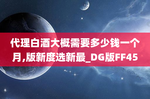 代理白酒大概需要多少钱一个月,版新度选新最_DG版FF45