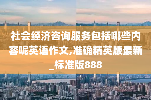 社会经济咨询服务包括哪些内容呢英语作文,准确精英版最新_标准版888