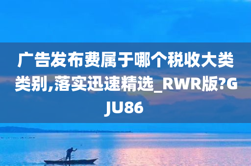 广告发布费属于哪个税收大类类别,落实迅速精选_RWR版?GJU86