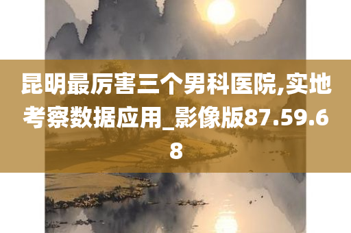 昆明最厉害三个男科医院,实地考察数据应用_影像版87.59.68