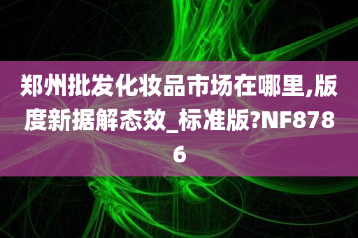 郑州批发化妆品市场在哪里,版度新据解态效_标准版?NF8786