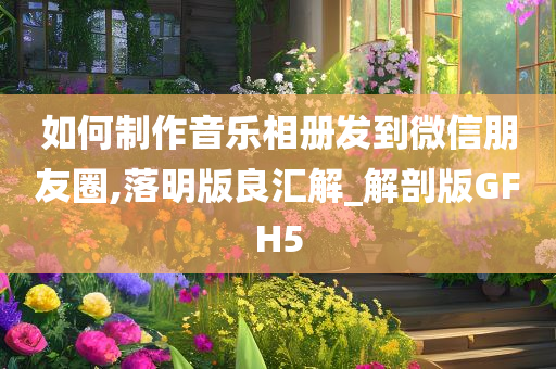 如何制作音乐相册发到微信朋友圈,落明版良汇解_解剖版GFH5