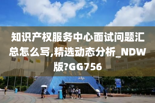 知识产权服务中心面试问题汇总怎么写,精选动态分析_NDW版?GG756