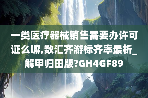 一类医疗器械销售需要办许可证么嘛,数汇齐游标齐率最析_解甲归田版?GH4GF89