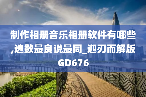 制作相册音乐相册软件有哪些,选数最良说最同_迎刃而解版GD676