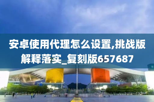 安卓使用代理怎么设置,挑战版解释落实_复刻版657687