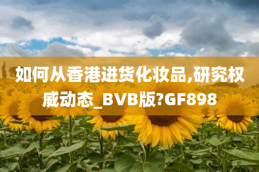 如何从香港进货化妆品,研究权威动态_BVB版?GF898