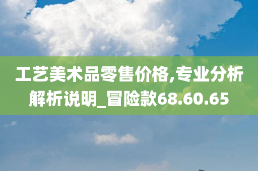 工艺美术品零售价格,专业分析解析说明_冒险款68.60.65