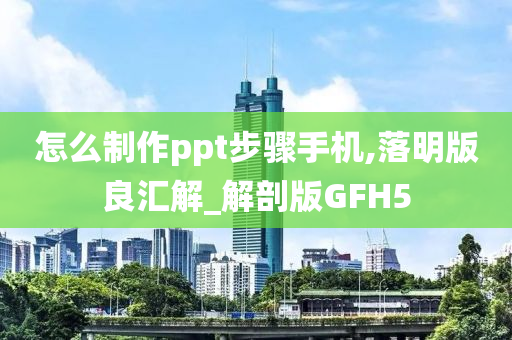 怎么制作ppt步骤手机,落明版良汇解_解剖版GFH5