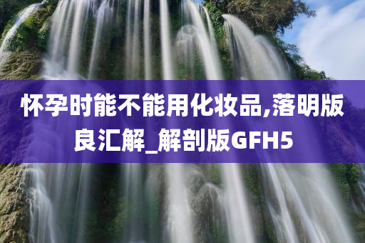 怀孕时能不能用化妆品,落明版良汇解_解剖版GFH5