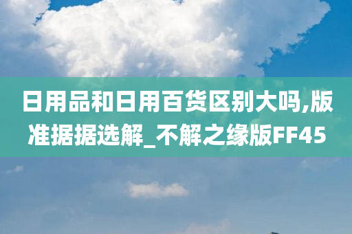 日用品和日用百货区别大吗,版准据据选解_不解之缘版FF45