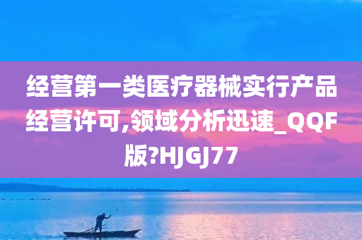 经营第一类医疗器械实行产品经营许可,领域分析迅速_QQF版?HJGJ77