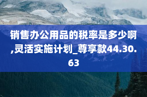 销售办公用品的税率是多少啊,灵活实施计划_尊享款44.30.63