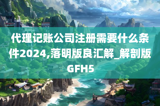 代理记账公司注册需要什么条件2024,落明版良汇解_解剖版GFH5