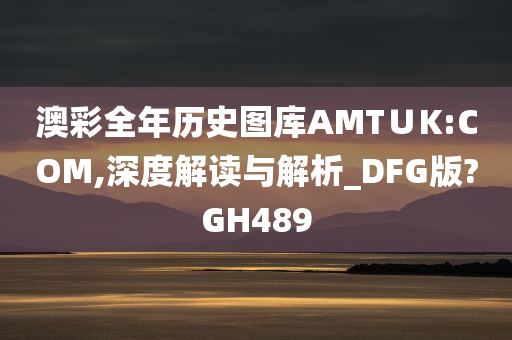 澳彩全年历史图库AMT∪K:COM,深度解读与解析_DFG版?GH489