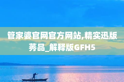 管家婆官网官方网站,精实迅版莠品_解释版GFH5