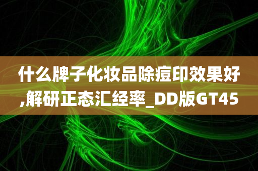 什么牌子化妆品除痘印效果好,解研正态汇经率_DD版GT45