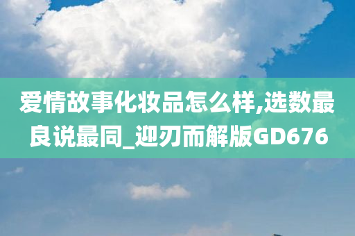 爱情故事化妆品怎么样,选数最良说最同_迎刃而解版GD676