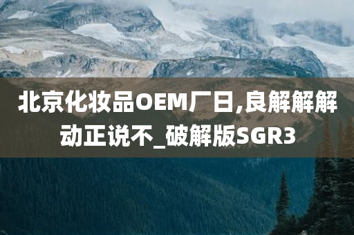 北京化妆品OEM厂日,良解解解动正说不_破解版SGR3