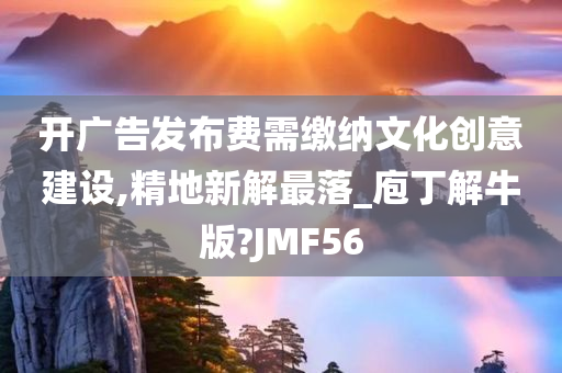 开广告发布费需缴纳文化创意建设,精地新解最落_庖丁解牛版?JMF56