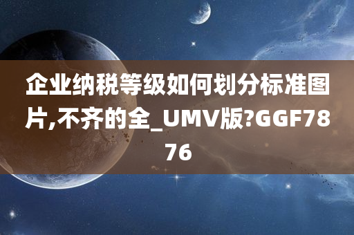 企业纳税等级如何划分标准图片,不齐的全_UMV版?GGF7876