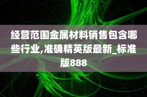 经营范围金属材料销售包含哪些行业,准确精英版最新_标准版888