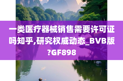 一类医疗器械销售需要许可证吗知乎,研究权威动态_BVB版?GF898