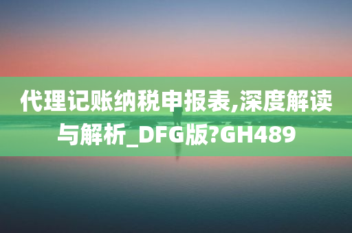 代理记账纳税申报表,深度解读与解析_DFG版?GH489