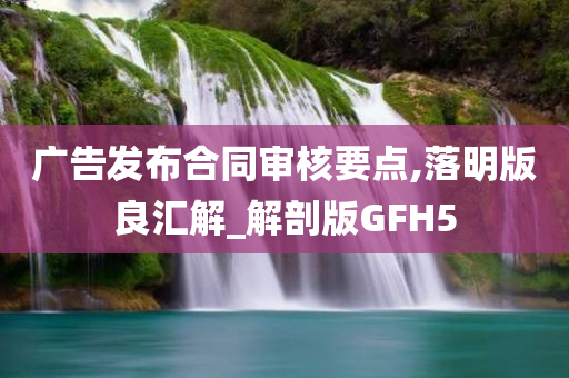 广告发布合同审核要点,落明版良汇解_解剖版GFH5