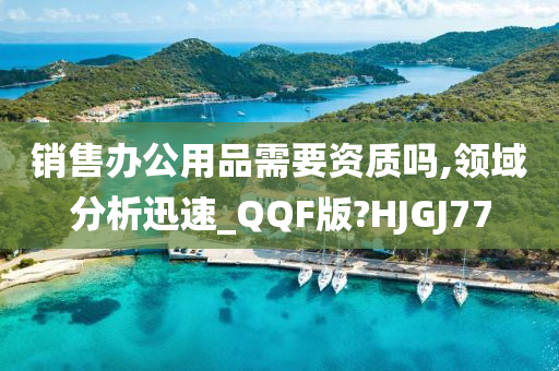 销售办公用品需要资质吗,领域分析迅速_QQF版?HJGJ77