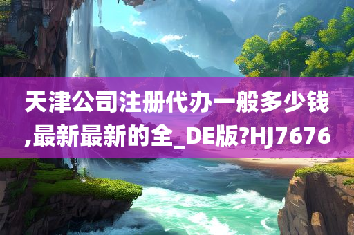 天津公司注册代办一般多少钱,最新最新的全_DE版?HJ7676