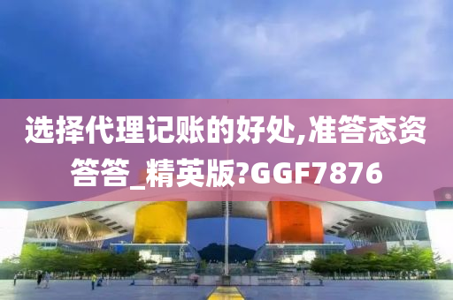 选择代理记账的好处,准答态资答答_精英版?GGF7876